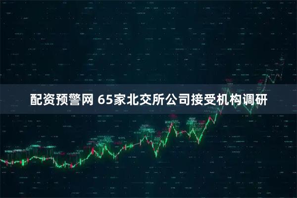 配资预警网 65家北交所公司接受机构调研