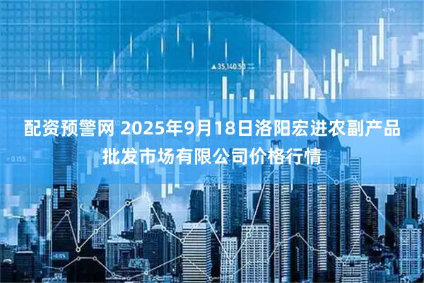 配资预警网 2025年9月18日洛阳宏进农副产品批发市场有限公司价格行情