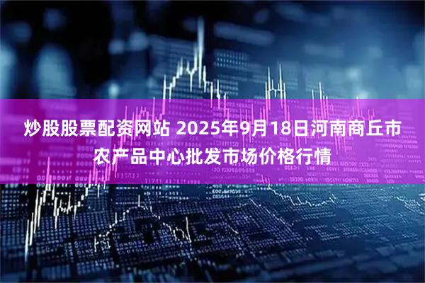 炒股股票配资网站 2025年9月18日河南商丘市农产品中心批发市场价格行情