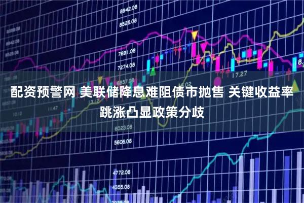 配资预警网 美联储降息难阻债市抛售 关键收益率跳涨凸显政策分歧