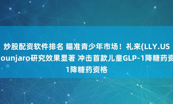 炒股配资软件排名 瞄准青少年市场！礼来(LLY.US)Mounjaro研究效果显著 冲击首款儿童GLP-1降糖药资格