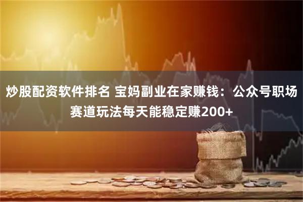 炒股配资软件排名 宝妈副业在家赚钱：公众号职场赛道玩法每天能稳定赚200+
