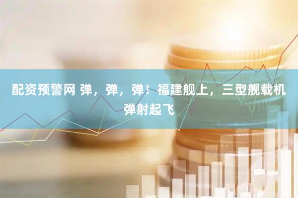 配资预警网 弹，弹，弹！福建舰上，三型舰载机弹射起飞