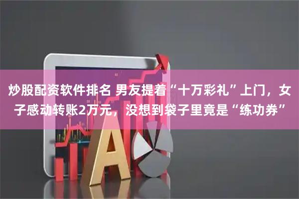 炒股配资软件排名 男友提着“十万彩礼”上门，女子感动转账2万元，没想到袋子里竟是“练功券”
