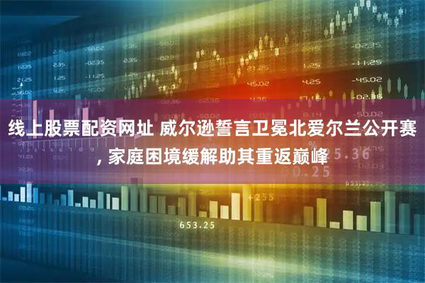 线上股票配资网址 威尔逊誓言卫冕北爱尔兰公开赛, 家庭困境缓解助其重返巅峰