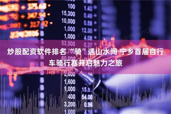 炒股配资软件排名 “骑”遇山水间 宁乡首届自行车骑行赛开启魅力之旅