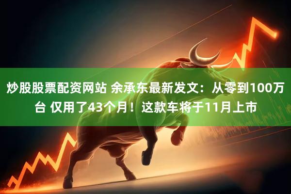 炒股股票配资网站 余承东最新发文：从零到100万台 仅用了43个月！这款车将于11月上市