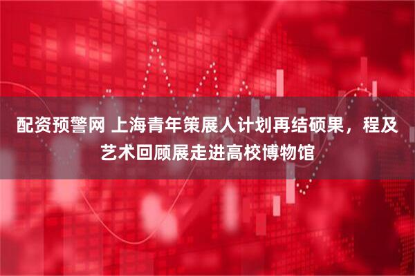 配资预警网 上海青年策展人计划再结硕果，程及艺术回顾展走进高校博物馆