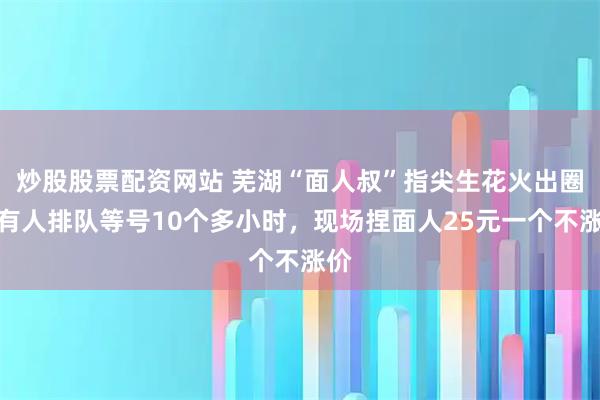 炒股股票配资网站 芜湖“面人叔”指尖生花火出圈：有人排队等号10个多小时，现场捏面人25元一个不涨价