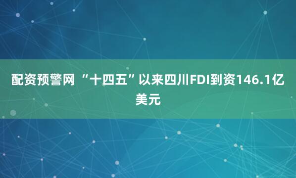 配资预警网 “十四五”以来四川FDI到资146.1亿美元