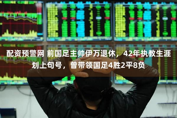 配资预警网 前国足主帅伊万退休，42年执教生涯划上句号，曾带领国足4胜2平8负