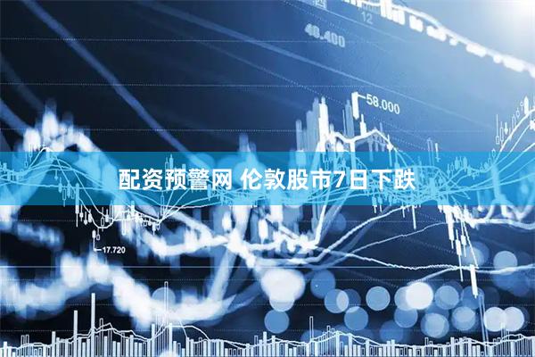 配资预警网 伦敦股市7日下跌