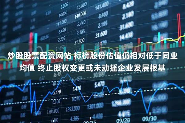 炒股股票配资网站 标榜股份估值仍相对低于同业均值 终止股权变更或未动摇企业发展根基