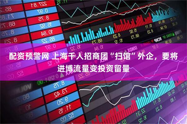 配资预警网 上海千人招商团“扫馆”外企，要将进博流量变投资留量