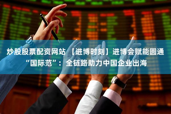 炒股股票配资网站 【进博时刻】进博会赋能圆通“国际范”：全链路助力中国企业出海