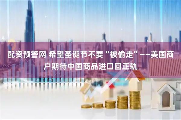 配资预警网 希望圣诞节不要“被偷走”——美国商户期待中国商品进口回正轨