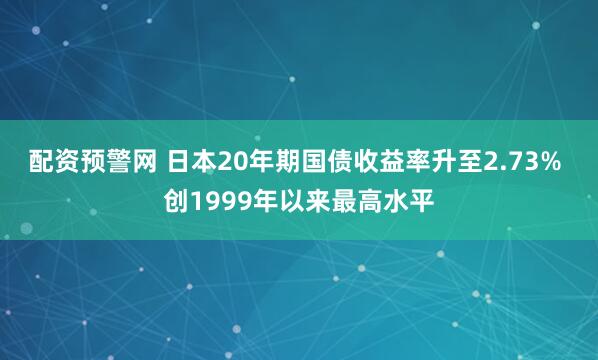 配资预警网 日本20年期国债收益率升至2.73% 创1999年以来最高水平