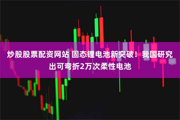 炒股股票配资网站 固态锂电池新突破！我国研究出可弯折2万次柔性电池