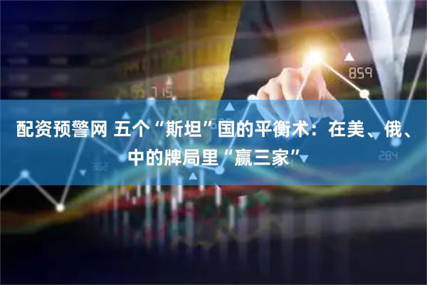 配资预警网 五个“斯坦”国的平衡术：在美、俄、中的牌局里“赢三家”