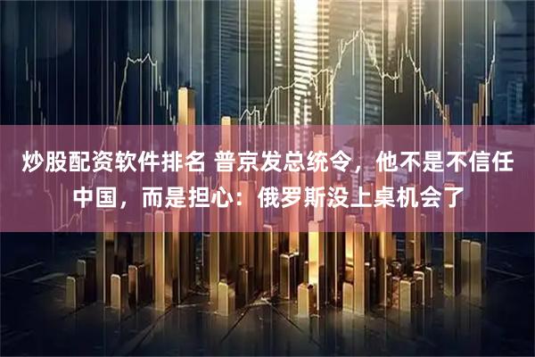 炒股配资软件排名 普京发总统令，他不是不信任中国，而是担心：俄罗斯没上桌机会了