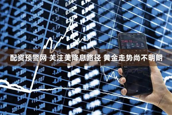 配资预警网 关注美降息路径 黄金走势尚不明朗