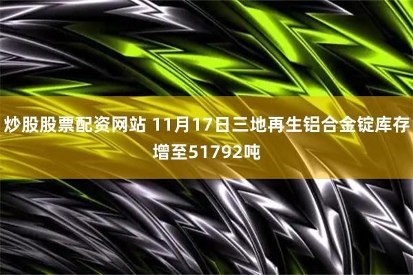 炒股股票配资网站 11月17日三地再生铝合金锭库存增至51792吨