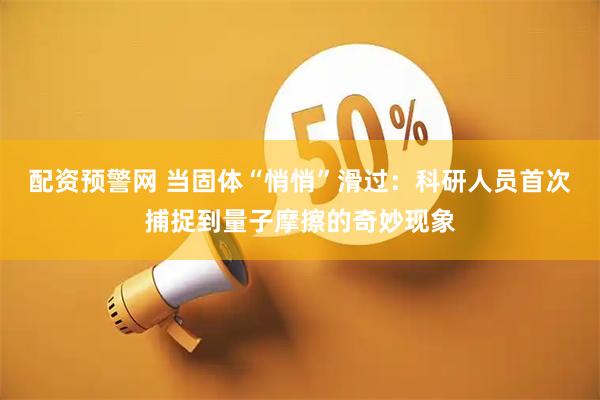 配资预警网 当固体“悄悄”滑过：科研人员首次捕捉到量子摩擦的奇妙现象