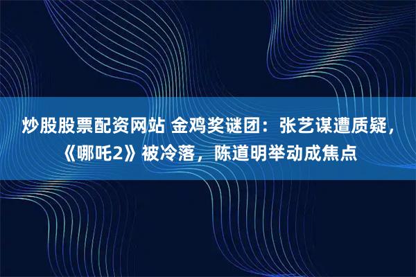 炒股股票配资网站 金鸡奖谜团：张艺谋遭质疑，《哪吒2》被冷落，陈道明举动成焦点