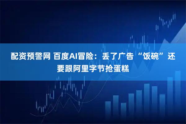 配资预警网 百度AI冒险：丢了广告 “饭碗” 还要跟阿里字节抢蛋糕