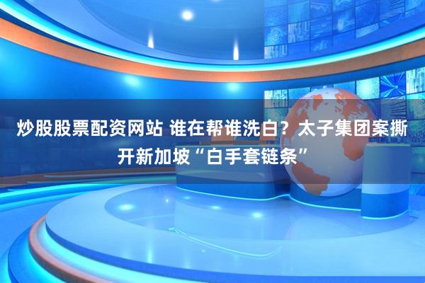 炒股股票配资网站 谁在帮谁洗白？太子集团案撕开新加坡“白手套链条”