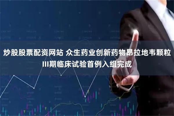 炒股股票配资网站 众生药业创新药物昂拉地韦颗粒III期临床试验首例入组完成