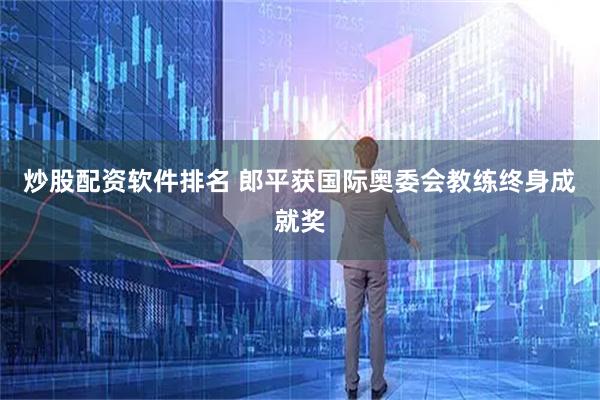 炒股配资软件排名 郎平获国际奥委会教练终身成就奖