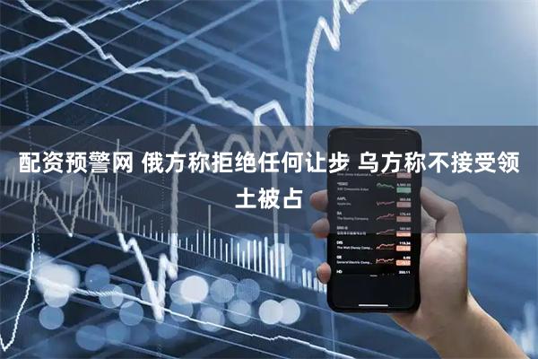 配资预警网 俄方称拒绝任何让步 乌方称不接受领土被占