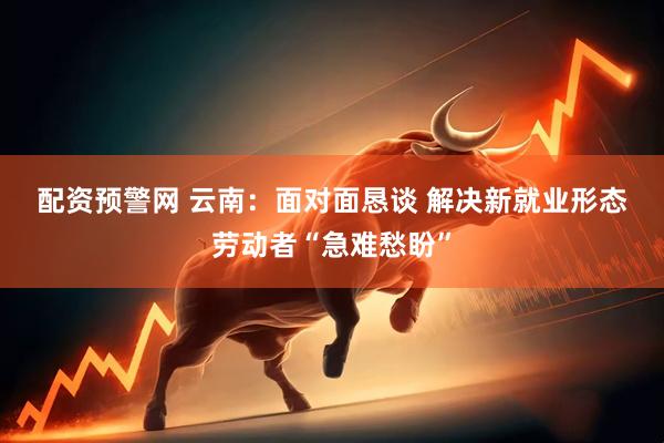 配资预警网 云南：面对面恳谈 解决新就业形态劳动者“急难愁盼”