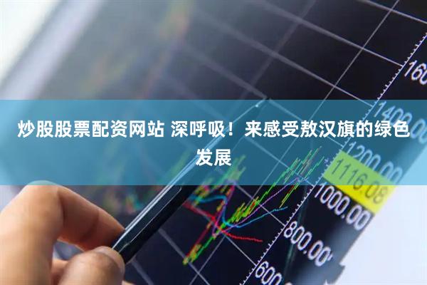 炒股股票配资网站 深呼吸！来感受敖汉旗的绿色发展