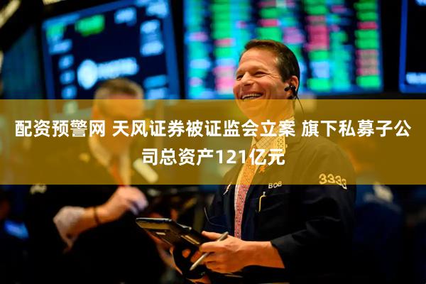 配资预警网 天风证券被证监会立案 旗下私募子公司总资产121亿元