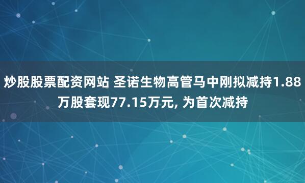 炒股股票配资网站 圣诺生物高管马中刚拟减持1.88万股套现77.15万元, 为首次减持