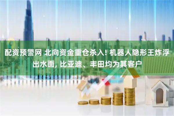 配资预警网 北向资金重仓杀入! 机器人隐形王炸浮出水面, 比亚迪、丰田均为其客户