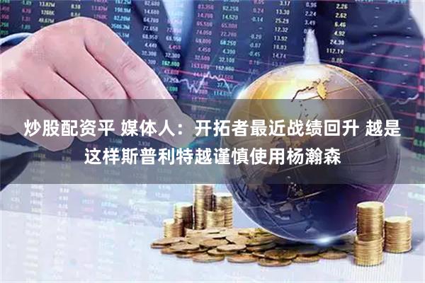 炒股配资平 媒体人：开拓者最近战绩回升 越是这样斯普利特越谨慎使用杨瀚森