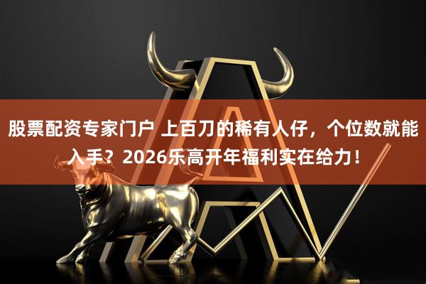 股票配资专家门户 上百刀的稀有人仔，个位数就能入手？2026乐高开年福利实在给力！