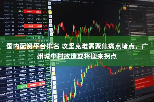 国内配资平台排名 攻坚克难需聚焦痛点堵点，广州城中村改造或将迎来拐点