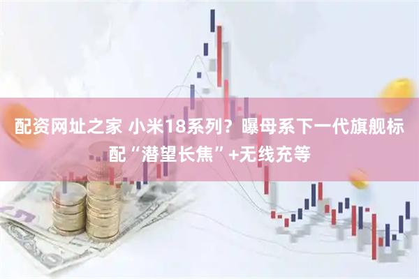配资网址之家 小米18系列？曝母系下一代旗舰标配“潜望长焦”+无线充等