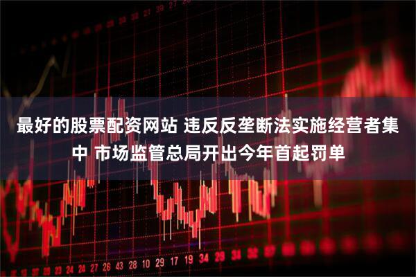 最好的股票配资网站 违反反垄断法实施经营者集中 市场监管总局开出今年首起罚单