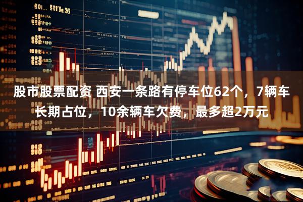 股市股票配资 西安一条路有停车位62个，7辆车长期占位，10余辆车欠费，最多超2万元