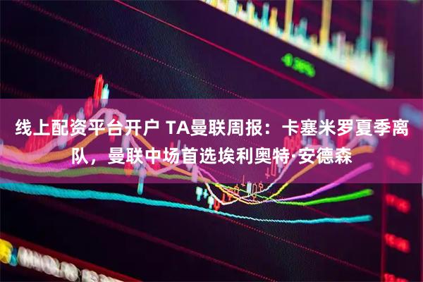 线上配资平台开户 TA曼联周报：卡塞米罗夏季离队，曼联中场首选埃利奥特·安德森