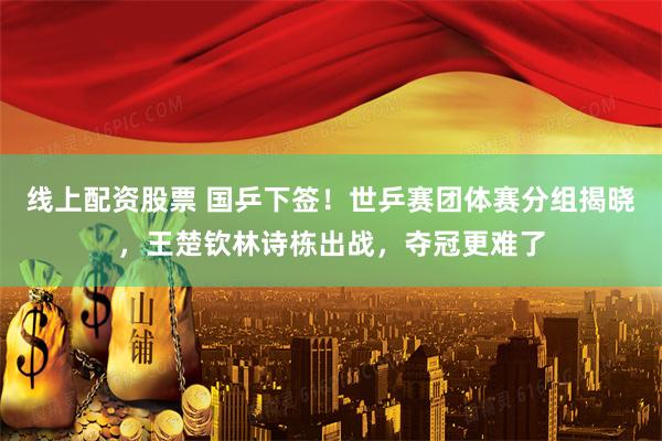 线上配资股票 国乒下签！世乒赛团体赛分组揭晓，王楚钦林诗栋出战，夺冠更难了