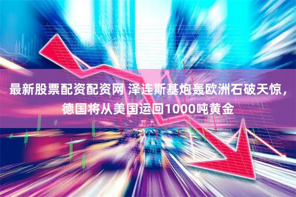 最新股票配资配资网 泽连斯基炮轰欧洲石破天惊，德国将从美国运回1000吨黄金