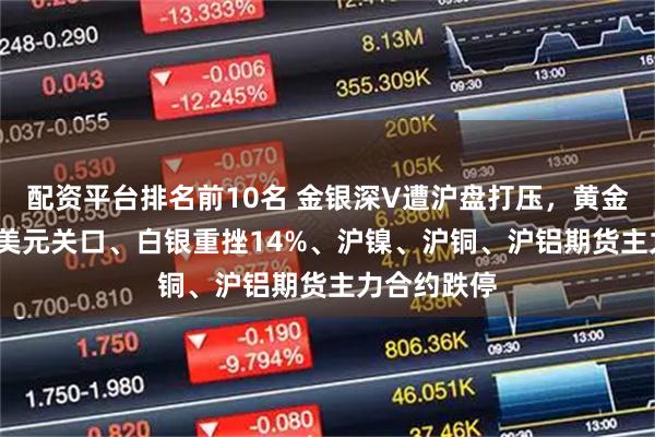 配资平台排名前10名 金银深V遭沪盘打压，黄金失守4500美元关口、白银重挫14%、沪镍、沪铜、沪铝期货主力合约跌停