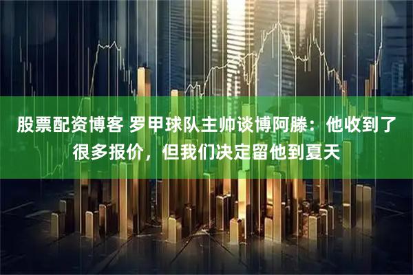 股票配资博客 罗甲球队主帅谈博阿滕：他收到了很多报价，但我们决定留他到夏天