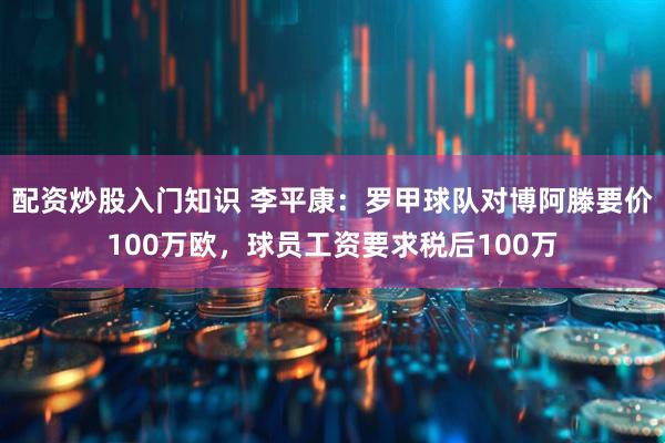 配资炒股入门知识 李平康：罗甲球队对博阿滕要价100万欧，球员工资要求税后100万